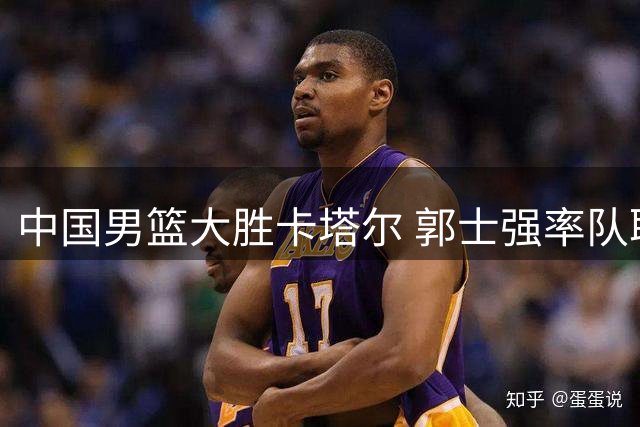中国男篮大胜卡塔尔 郭士强率队取世界杯预选赛关键胜利