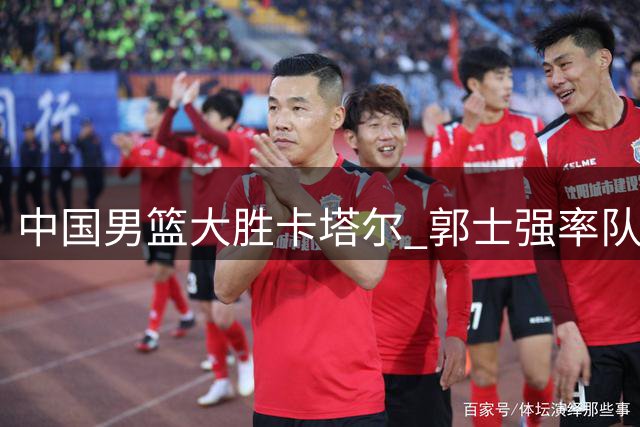 中国男篮大胜卡塔尔 郭士强率队取世界杯预选赛关键胜利
