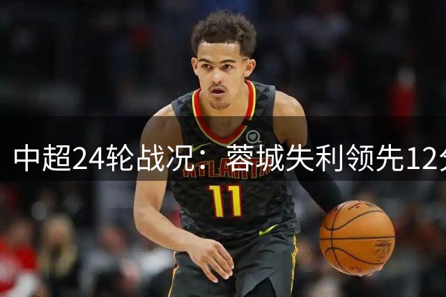 中超24轮战况：蓉城失利领先12分 海牛7连败居尾