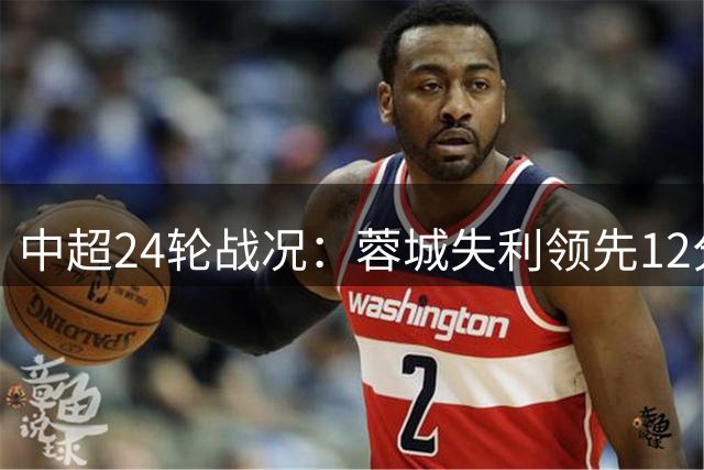 中超24轮战况：蓉城失利领先12分 海牛7连败居尾