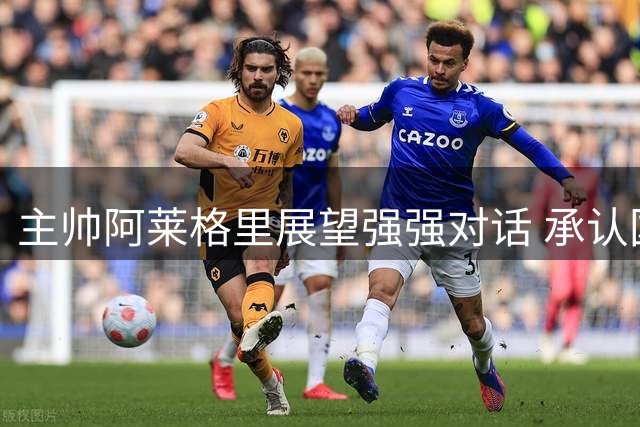主帅阿莱格里展望强强对话 承认国米优势但强调自信
