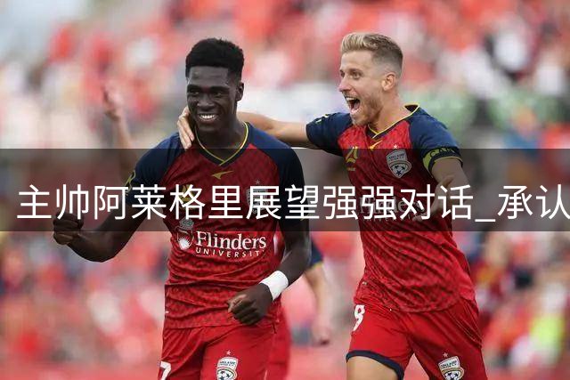 主帅阿莱格里展望强强对话 承认国米优势但强调自信