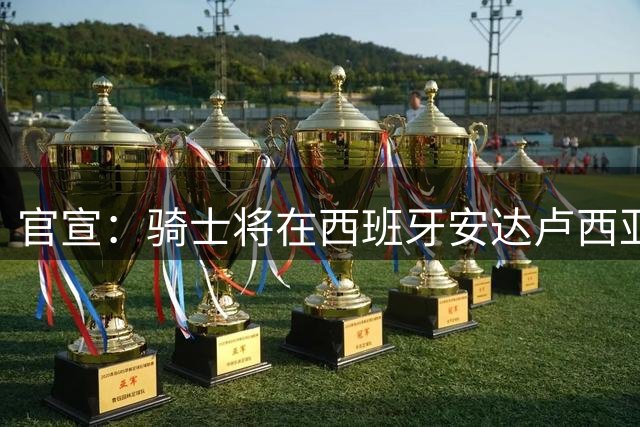 官宣：骑士将在西班牙安达卢西亚举办为期六天的新赛季训练营