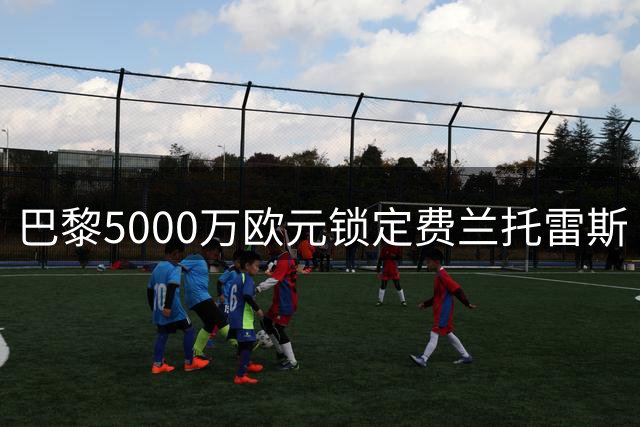 巴黎5000万欧元锁定费兰托雷斯 巴萨谈判接近尾声