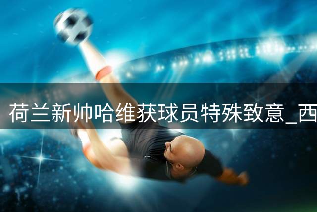 荷兰新帅哈维获球员特殊致意 西蒙斯自曝名字渊源