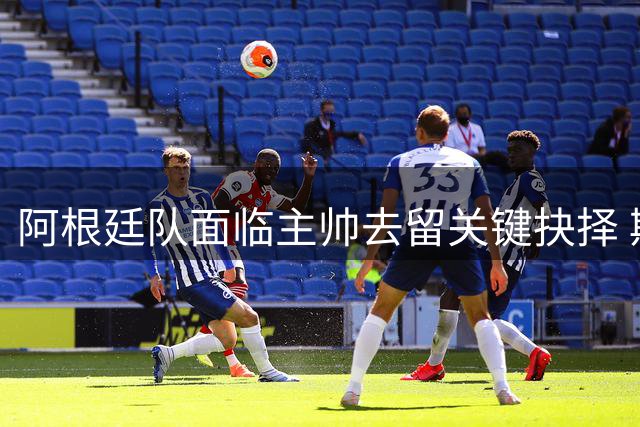 阿根廷队面临主帅去留关键抉择 斯卡洛尼留任成当务之急