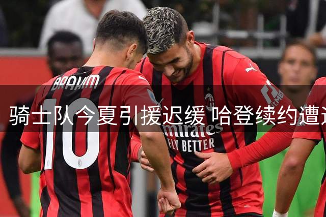 骑士队今夏引援迟缓 哈登续约遭遇多重阻碍