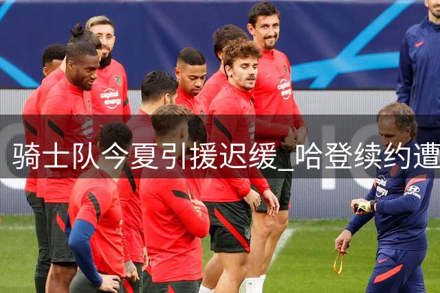 骑士队今夏引援迟缓 哈登续约遭遇多重阻碍