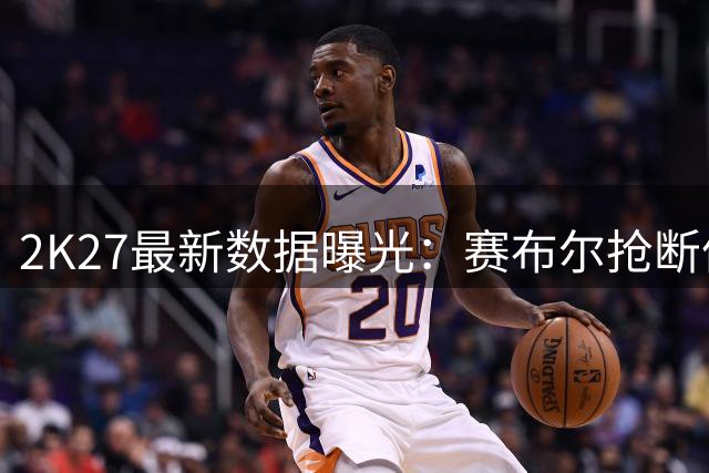 2K27最新数据曝光：赛布尔抢断值98，湖人防守体系将迎来质变